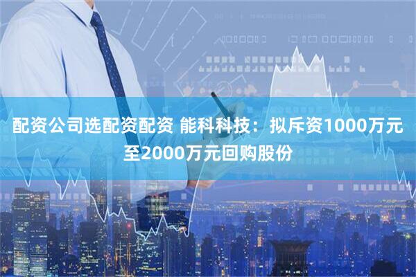 配资公司选配资配资 能科科技：拟斥资1000万元至2000万元回购股份