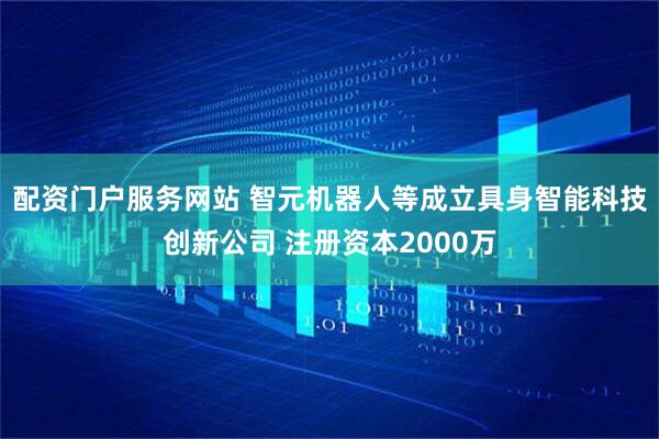 配资门户服务网站 智元机器人等成立具身智能科技创新公司 注册资本2000万