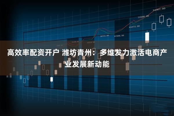 高效率配资开户 潍坊青州：多维发力激活电商产业发展新动能