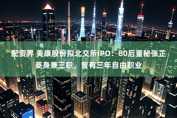 配资界 美康股份拟北交所IPO：80后董秘张芷菱身兼三职，曾有三年自由职业