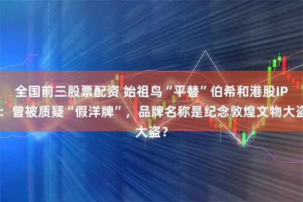 全国前三股票配资 始祖鸟“平替”伯希和港股IPO：曾被质疑“假洋牌”，品牌名称是纪念敦煌文物大盗？