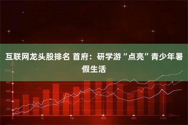 互联网龙头股排名 首府：研学游“点亮”青少年暑假生活