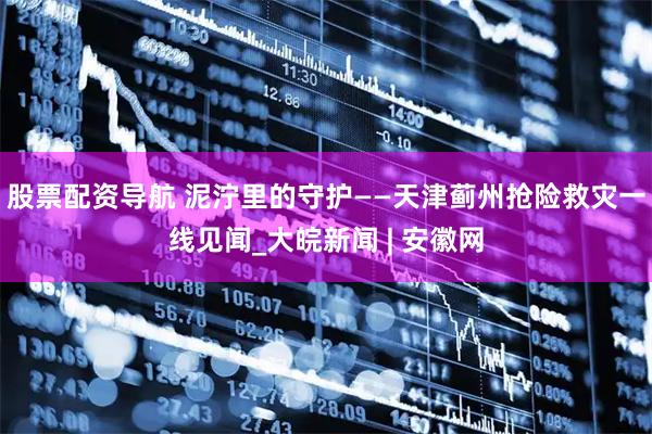 股票配资导航 泥泞里的守护——天津蓟州抢险救灾一线见闻_大皖新闻 | 安徽网