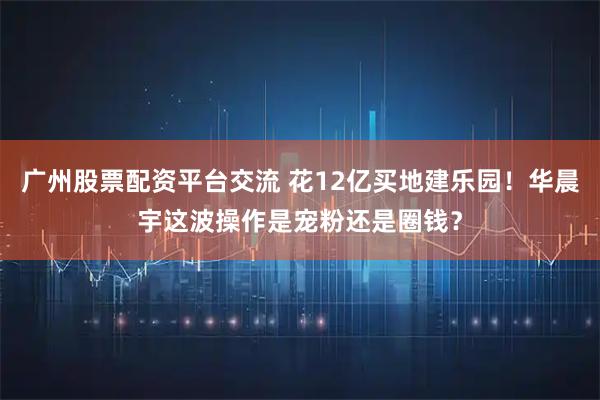 广州股票配资平台交流 花12亿买地建乐园！华晨宇这波操作是宠粉还是圈钱？
